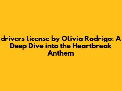 "drivers license" by Olivia Rodrigo: A Deep Dive into the Heartbreak Anthem