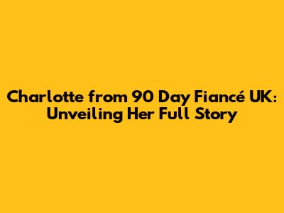 **Charlotte from 90 Day Fiancé UK: Unveiling Her Full Story**