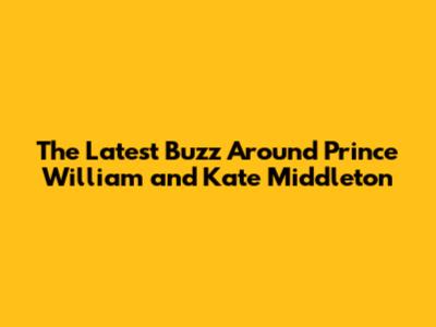 **The Latest Buzz Around Prince William and Kate Middleton**