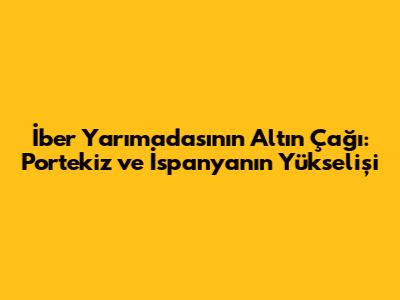 İber Yarımadası'nın Altın Çağı: Portekiz ve İspanya'nın Yükselişi