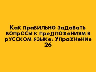 Как правильно задавать вопросы к предложениям в русском языке: Упражнение 26
