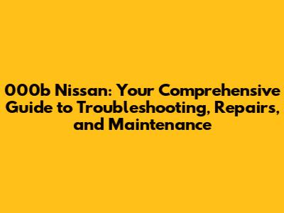 000b Nissan: Your Comprehensive Guide to Troubleshooting, Repairs, and Maintenance