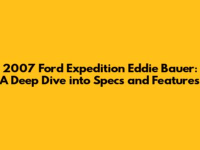 2007 Ford Expedition Eddie Bauer: A Deep Dive into Specs and Features