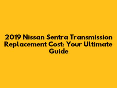 2019 Nissan Sentra Transmission Replacement Cost: Your Ultimate Guide