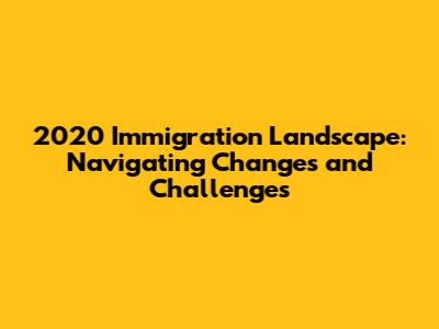 2020 Immigration Landscape: Navigating Changes and Challenges