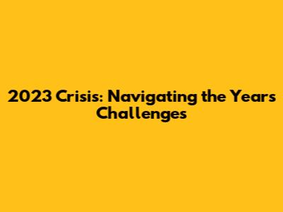 2023 Crisis: Navigating the Year's Challenges