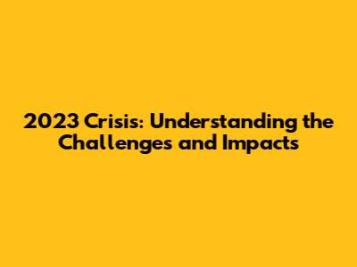 2023 Crisis: Understanding the Challenges and Impacts