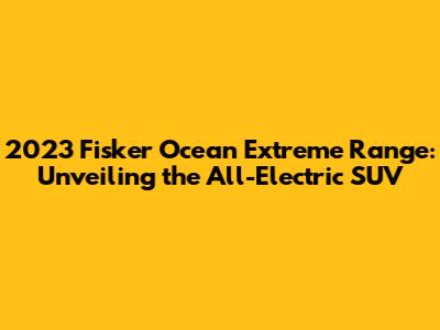 2023 Fisker Ocean Extreme Range: Unveiling the All-Electric SUV