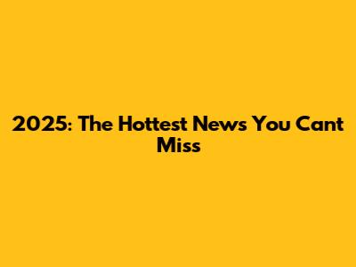2025: The Hottest News You Can't Miss