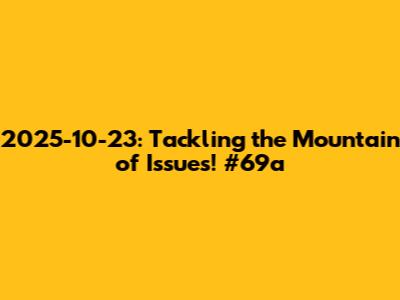 2025-10-23: Tackling the Mountain of Issues! #69a