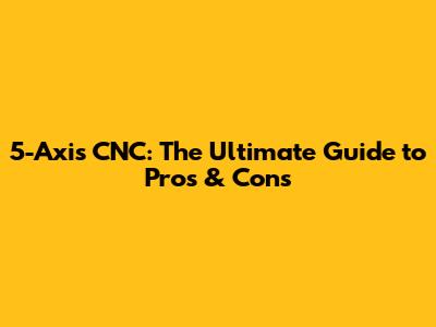 5-Axis CNC: The Ultimate Guide to Pros & Cons