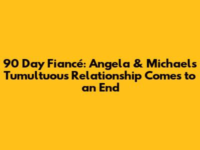 90 Day Fiancé: Angela & Michael's Tumultuous Relationship Comes to an End