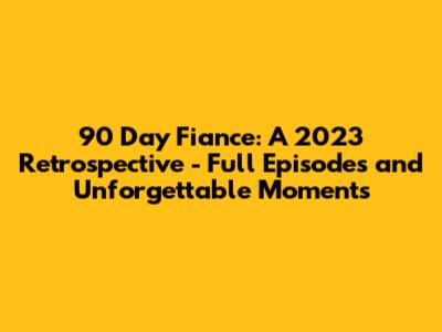 90 Day Fiance: A 2023 Retrospective - Full Episodes and Unforgettable Moments