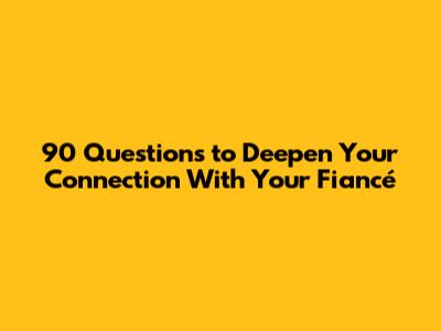 90 Questions to Deepen Your Connection With Your Fiancé