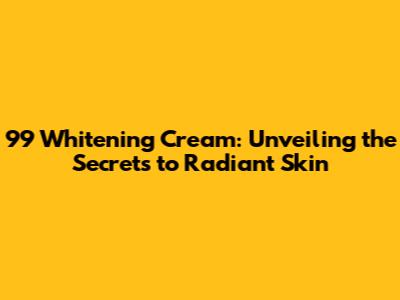 99 Whitening Cream: Unveiling the Secrets to Radiant Skin