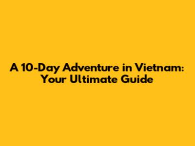 A 10-Day Adventure in Vietnam: Your Ultimate Guide