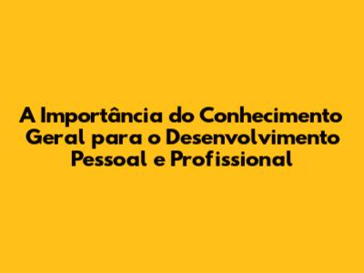 A Importância do Conhecimento Geral para o Desenvolvimento Pessoal e Profissional