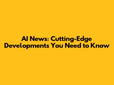 AI News: Cutting-Edge Developments You Need to Know
