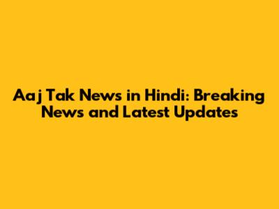 Aaj Tak News in Hindi: Breaking News and Latest Updates