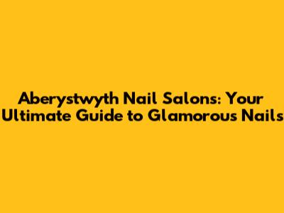 Aberystwyth Nail Salons: Your Ultimate Guide to Glamorous Nails