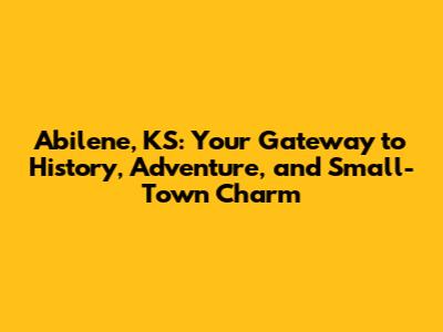 Abilene, KS: Your Gateway to History, Adventure, and Small-Town Charm
