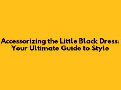 Accessorizing the Little Black Dress: Your Ultimate Guide to Style