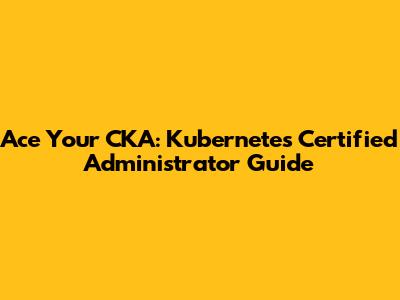 Ace Your CKA: Kubernetes Certified Administrator Guide