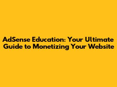 AdSense Education: Your Ultimate Guide to Monetizing Your Website