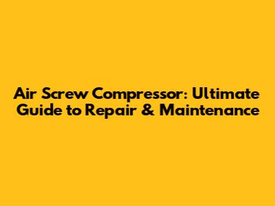Air Screw Compressor: Ultimate Guide to Repair & Maintenance