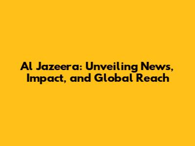 Al Jazeera: Unveiling News, Impact, and Global Reach