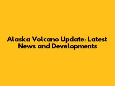 Alaska Volcano Update: Latest News and Developments