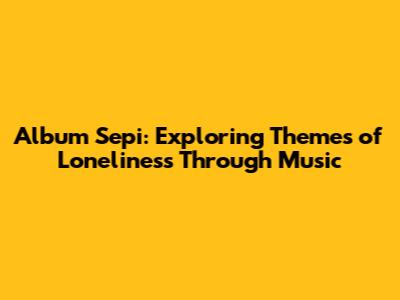 Album Sepi: Exploring Themes of Loneliness Through Music