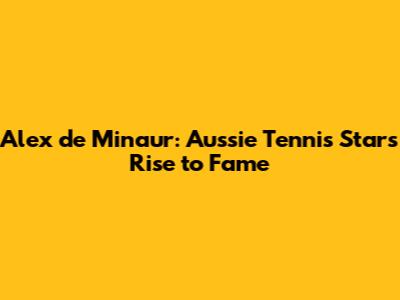 Alex de Minaur: Aussie Tennis Star's Rise to Fame