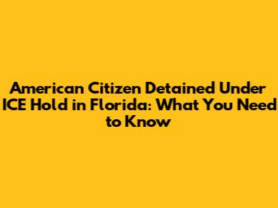 American Citizen Detained Under ICE Hold in Florida: What You Need to Know