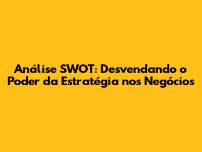 Análise SWOT: Desvendando o Poder da Estratégia nos Negócios