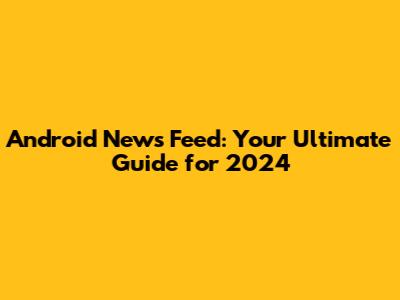 Android News Feed: Your Ultimate Guide for 2024