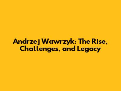 Andrzej Wawrzyk: The Rise, Challenges, and Legacy