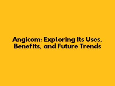 Angicom: Exploring Its Uses, Benefits, and Future Trends