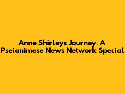 Anne Shirley's Journey: A Pseianimese News Network Special