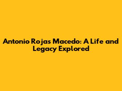 Antonio Rojas Macedo: A Life and Legacy Explored