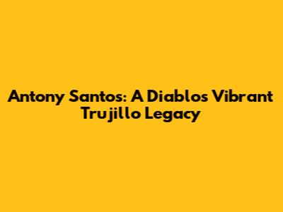 Antony Santos: A Diablo's Vibrant Trujillo Legacy