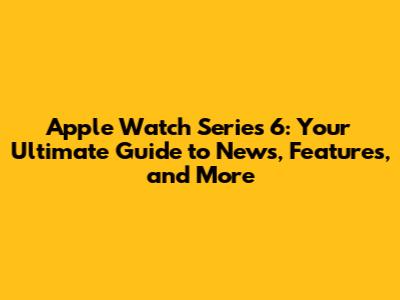 Apple Watch Series 6: Your Ultimate Guide to News, Features, and More