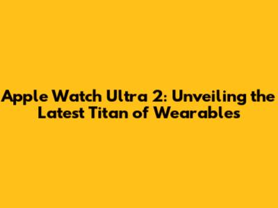 Apple Watch Ultra 2: Unveiling the Latest Titan of Wearables