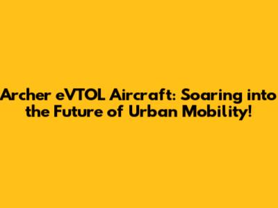 Archer eVTOL Aircraft: Soaring into the Future of Urban Mobility!