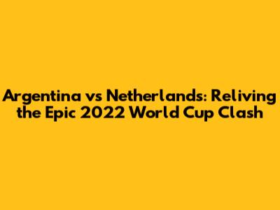 Argentina vs Netherlands: Reliving the Epic 2022 World Cup Clash