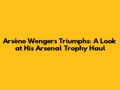 Arsène Wenger's Triumphs: A Look at His Arsenal Trophy Haul