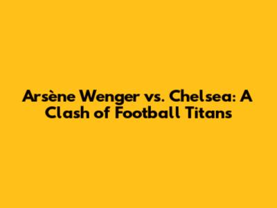 Arsène Wenger vs. Chelsea: A Clash of Football Titans