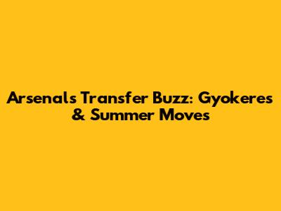 Arsenal's Transfer Buzz: Gyokeres & Summer Moves
