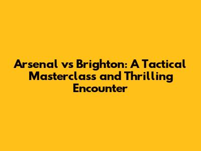 Arsenal vs Brighton: A Tactical Masterclass and Thrilling Encounter
