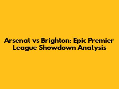 Arsenal vs Brighton: Epic Premier League Showdown Analysis